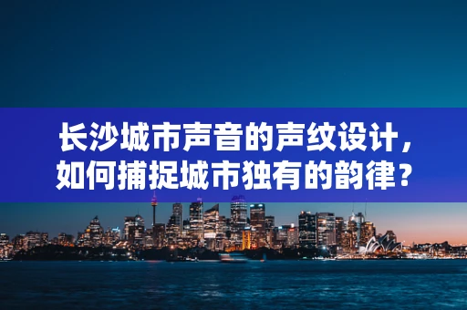 长沙城市声音的声纹设计，如何捕捉城市独有的韵律？