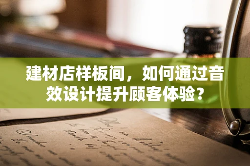 建材店样板间，如何通过音效设计提升顾客体验？