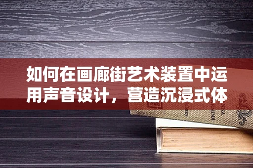 如何在画廊街艺术装置中运用声音设计，营造沉浸式体验？
