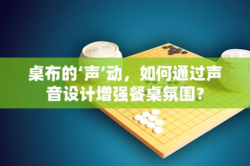桌布的‘声’动，如何通过声音设计增强餐桌氛围？