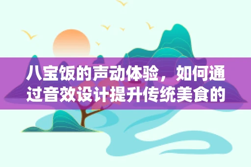 八宝饭的声动体验，如何通过音效设计提升传统美食的沉浸感？