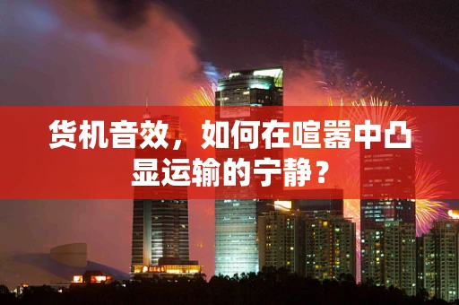 货机音效，如何在喧嚣中凸显运输的宁静？