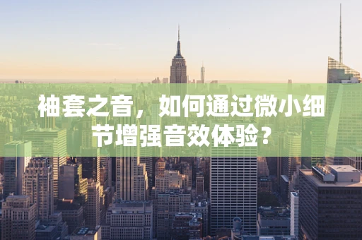 袖套之音，如何通过微小细节增强音效体验？