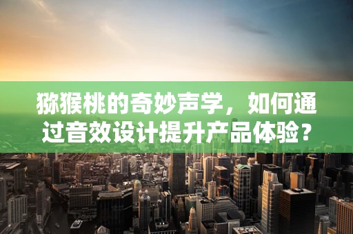猕猴桃的奇妙声学，如何通过音效设计提升产品体验？
