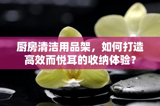 厨房清洁用品架，如何打造高效而悦耳的收纳体验？