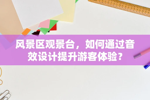风景区观景台，如何通过音效设计提升游客体验？