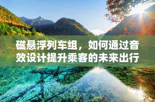 磁悬浮列车组，如何通过音效设计提升乘客的未来出行体验？