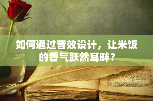 如何通过音效设计，让米饭的香气跃然耳畔？