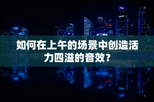 如何在上午的场景中创造活力四溢的音效？
