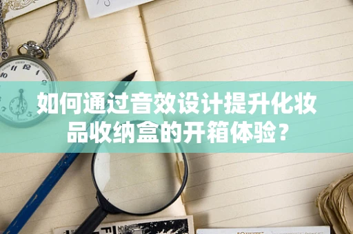 如何通过音效设计提升化妆品收纳盒的开箱体验？