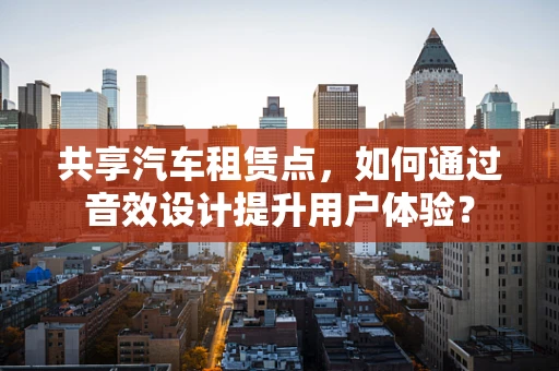 共享汽车租赁点，如何通过音效设计提升用户体验？