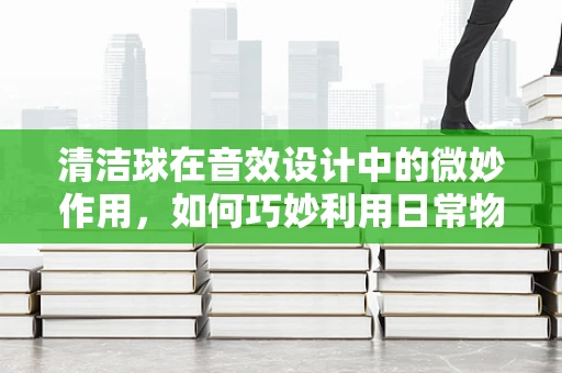 清洁球在音效设计中的微妙作用，如何巧妙利用日常物品创造独特音效？