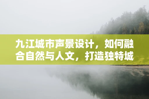 九江城市声景设计，如何融合自然与人文，打造独特城市音效？