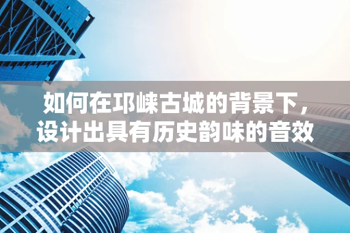 如何在邛崃古城的背景下，设计出具有历史韵味的音效？