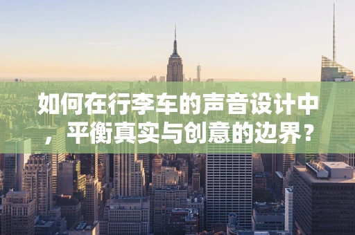 如何在行李车的声音设计中，平衡真实与创意的边界？