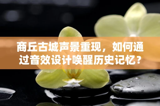 商丘古城声景重现，如何通过音效设计唤醒历史记忆？