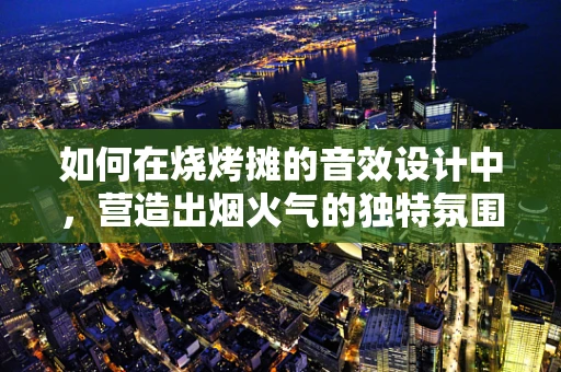 如何在烧烤摊的音效设计中，营造出烟火气的独特氛围？