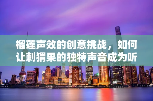 榴莲声效的创意挑战，如何让刺猬果的独特声音成为听觉盛宴？