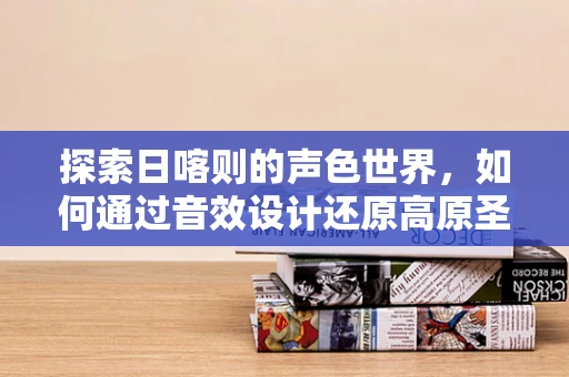 探索日喀则的声色世界，如何通过音效设计还原高原圣城的独特韵味？