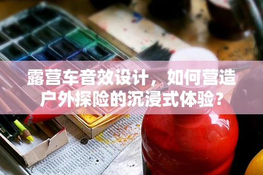 露营车音效设计，如何营造户外探险的沉浸式体验？