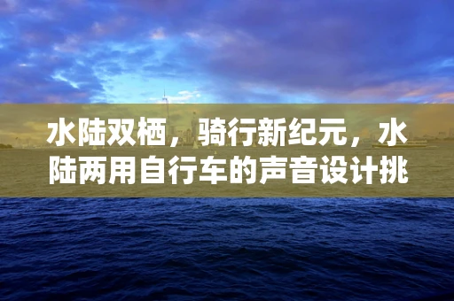 水陆双栖，骑行新纪元，水陆两用自行车的声音设计挑战