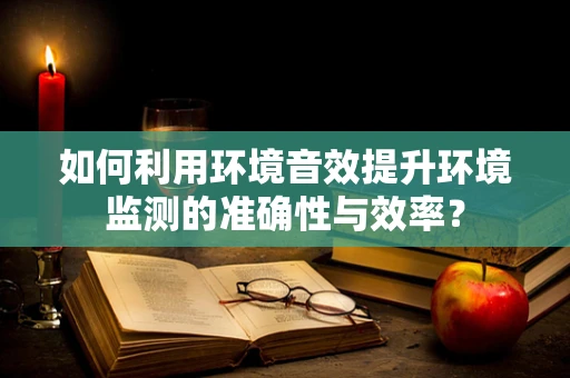 如何利用环境音效提升环境监测的准确性与效率？