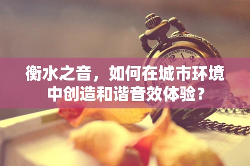 衡水之音，如何在城市环境中创造和谐音效体验？