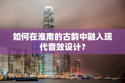 如何在淮南的古韵中融入现代音效设计？
