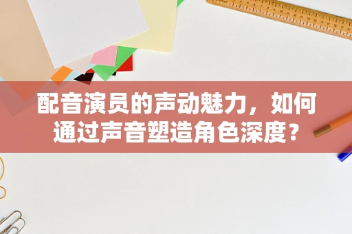 配音演员的声动魅力，如何通过声音塑造角色深度？