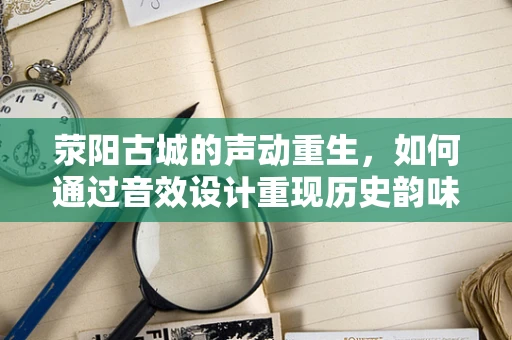 荥阳古城的声动重生，如何通过音效设计重现历史韵味？