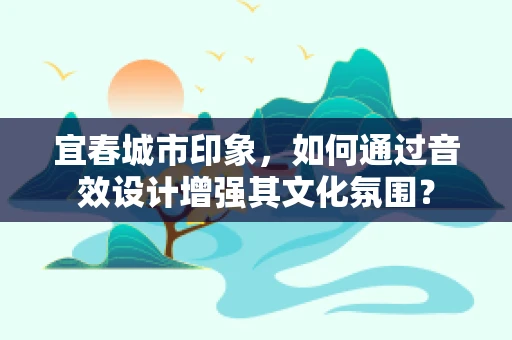 宜春城市印象，如何通过音效设计增强其文化氛围？