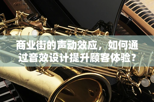 商业街的声动效应，如何通过音效设计提升顾客体验？