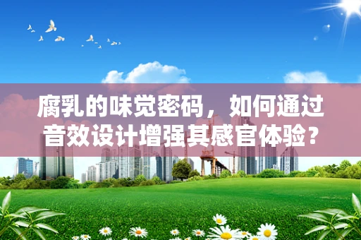腐乳的味觉密码，如何通过音效设计增强其感官体验？
