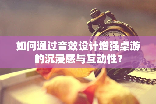 如何通过音效设计增强桌游的沉浸感与互动性？
