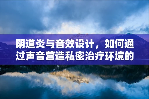 阴道炎与音效设计，如何通过声音营造私密治疗环境的舒适感？
