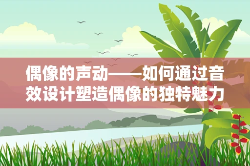 偶像的声动——如何通过音效设计塑造偶像的独特魅力？