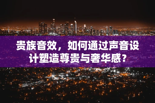 贵族音效，如何通过声音设计塑造尊贵与奢华感？