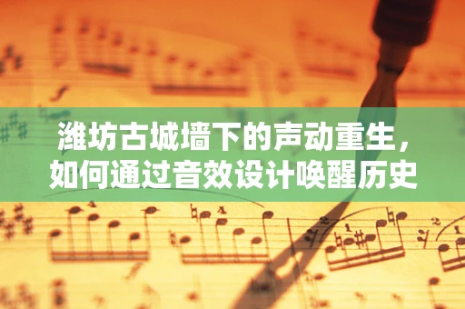 潍坊古城墙下的声动重生，如何通过音效设计唤醒历史记忆？
