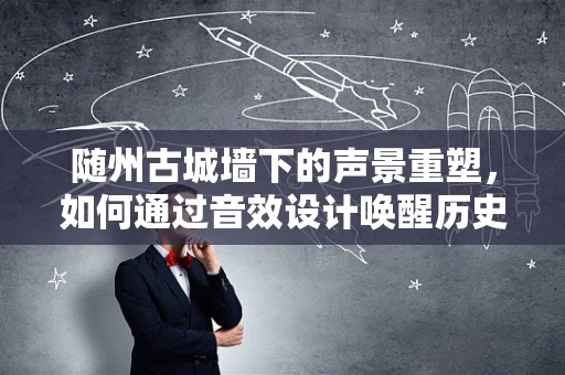 随州古城墙下的声景重塑，如何通过音效设计唤醒历史记忆？