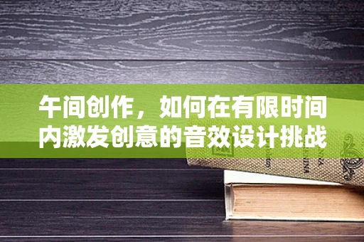 午间创作，如何在有限时间内激发创意的音效设计挑战