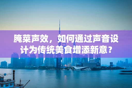 腌菜声效，如何通过声音设计为传统美食增添新意？