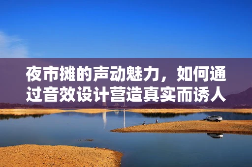 夜市摊的声动魅力，如何通过音效设计营造真实而诱人的氛围？