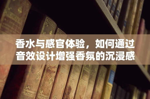 香水与感官体验，如何通过音效设计增强香氛的沉浸感？