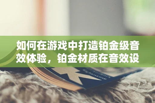 如何在游戏中打造铂金级音效体验，铂金材质在音效设计中的独特应用？