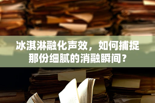 冰淇淋融化声效，如何捕捉那份细腻的消融瞬间？