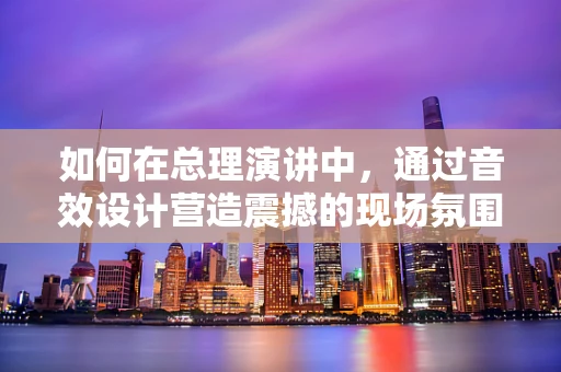 如何在总理演讲中，通过音效设计营造震撼的现场氛围？