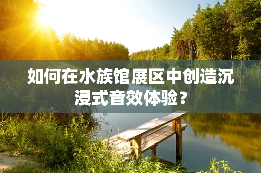 如何在水族馆展区中创造沉浸式音效体验？