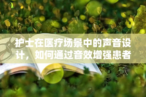 护士在医疗场景中的声音设计，如何通过音效增强患者体验？