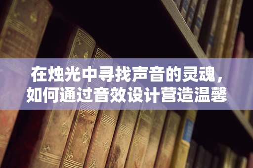 在烛光中寻找声音的灵魂，如何通过音效设计营造温馨的烛火氛围？