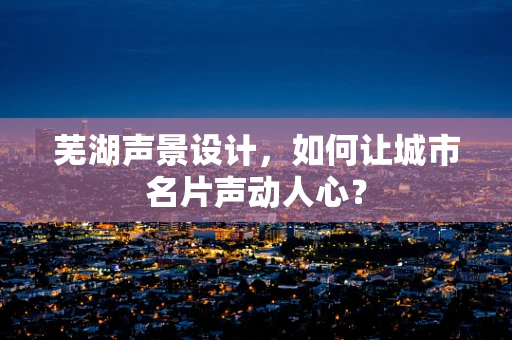 芜湖声景设计，如何让城市名片声动人心？